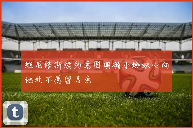 维尼修斯续约意图明确小蜘蛛心向他处不愿留马竞