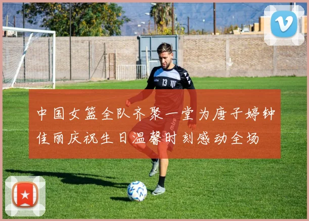 中国女篮全队齐聚一堂为唐子婷钟佳丽庆祝生日温馨时刻感动全场