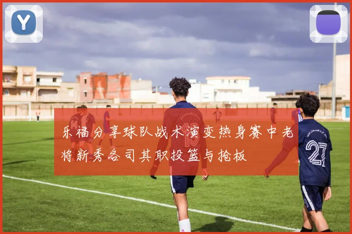 乐福分享球队战术演变热身赛中老将新秀各司其职投篮与抢板
