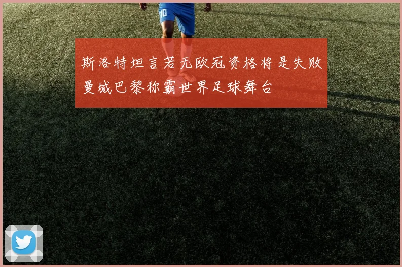 斯洛特坦言若无欧冠资格将是失败曼城巴黎称霸世界足球舞台