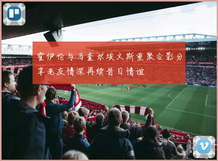 霍伊伦与马奎尔埃文斯重聚合影分享老友情深再续昔日情谊