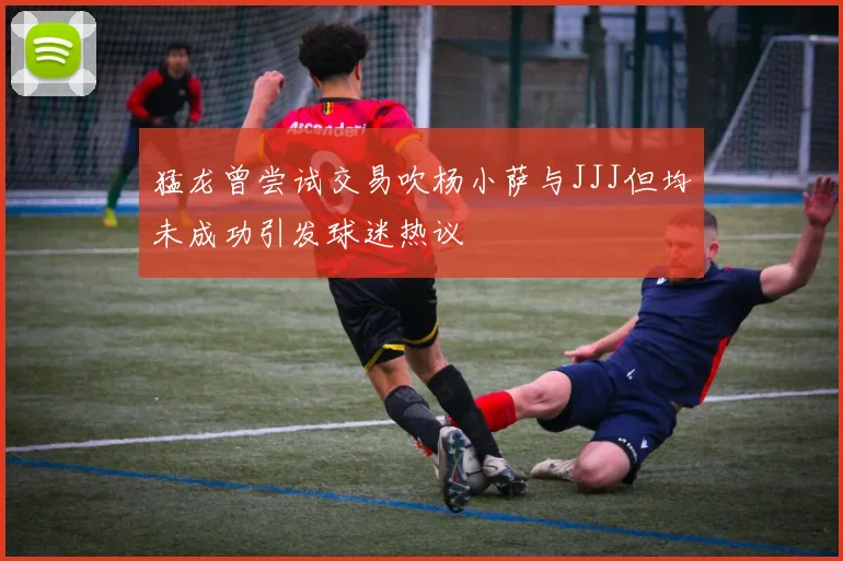 猛龙曾尝试交易吹杨小萨与JJJ但均未成功引发球迷热议