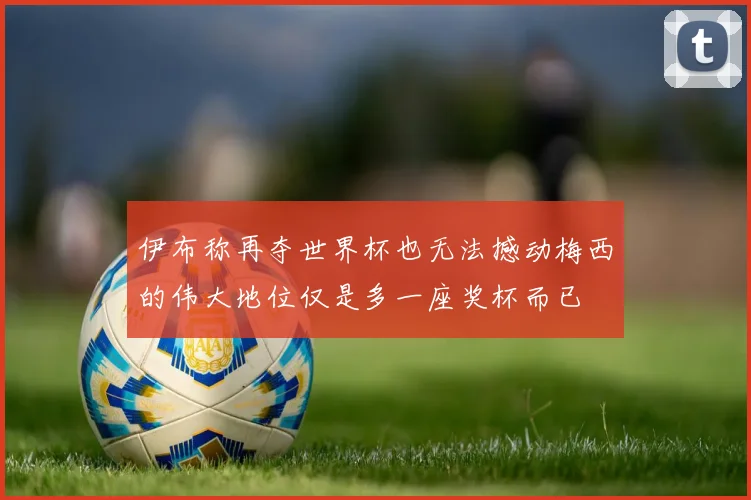 伊布称再夺世界杯也无法撼动梅西的伟大地位仅是多一座奖杯而已