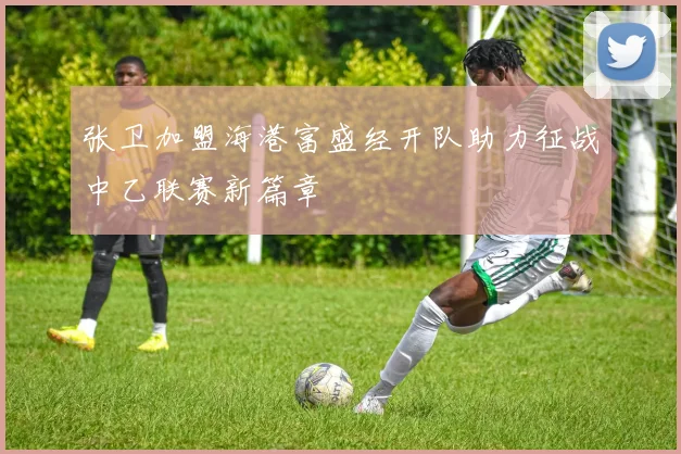 张卫加盟海港富盛经开队助力征战中乙联赛新篇章