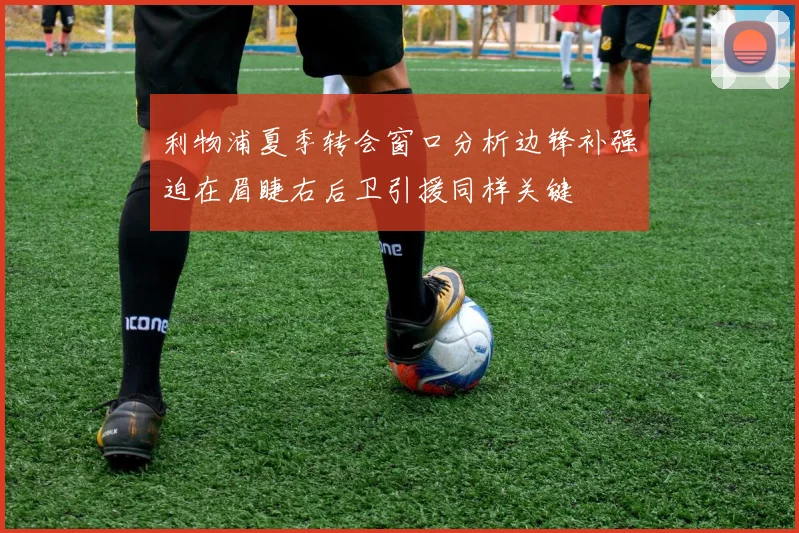 利物浦夏季转会窗口分析边锋补强迫在眉睫右后卫引援同样关键