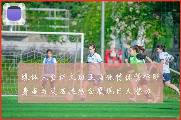 媒体人分析文班亚马独特优势徐昕身高与灵活性结合展现巨大潜力