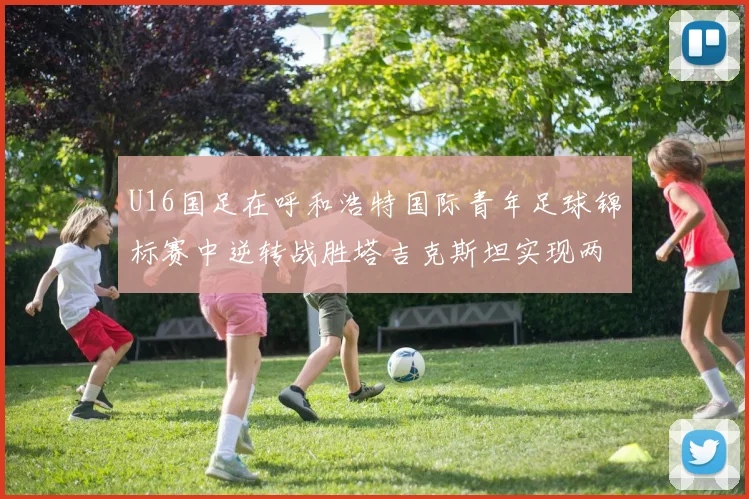 U16国足在呼和浩特国际青年足球锦标赛中逆转战胜塔吉克斯坦实现两连胜