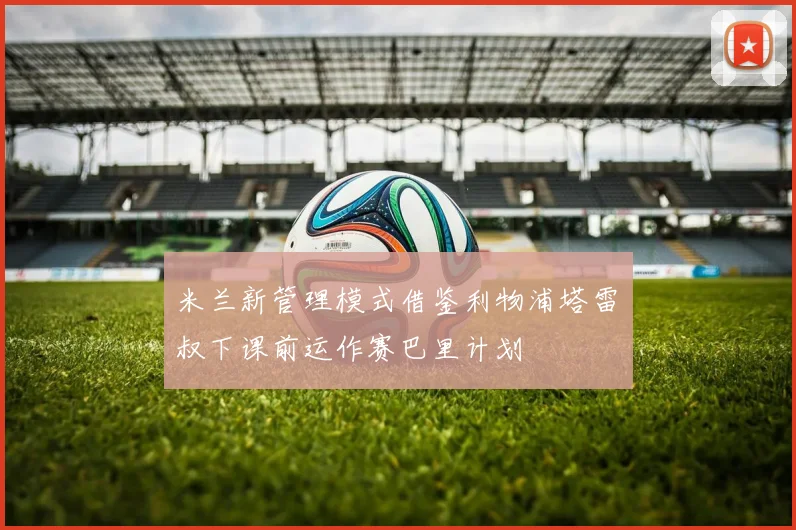 米兰新管理模式借鉴利物浦塔雷囧叔下课前运作赛巴里计划