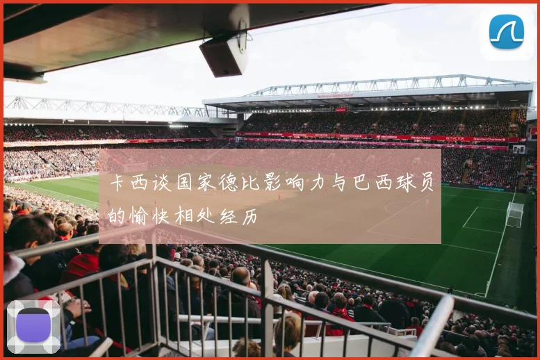 卡西谈国家德比影响力与巴西球员的愉快相处经历
