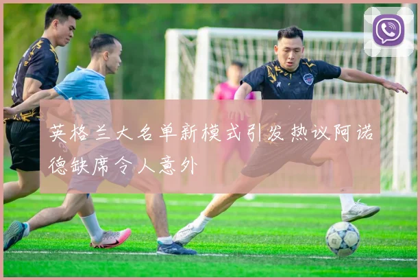 英格兰大名单新模式引发热议阿诺德缺席令人意外