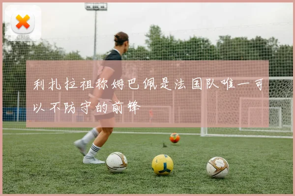 利扎拉祖称姆巴佩是法国队唯一可以不防守的前锋