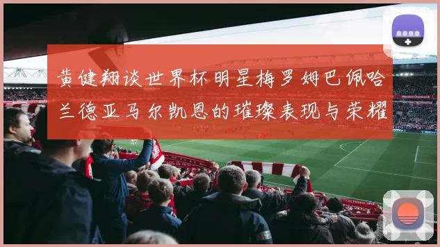 黄健翔谈世界杯明星梅罗姆巴佩哈兰德亚马尔凯恩的璀璨表现与荣耀时刻