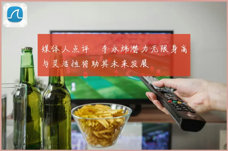 媒体人点评偰李永炜潜力无限身高与灵活性将助其未来发展