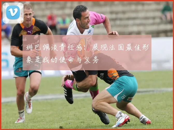 姆巴佩谈责任感：展现法国最佳形象是我的使命与义务