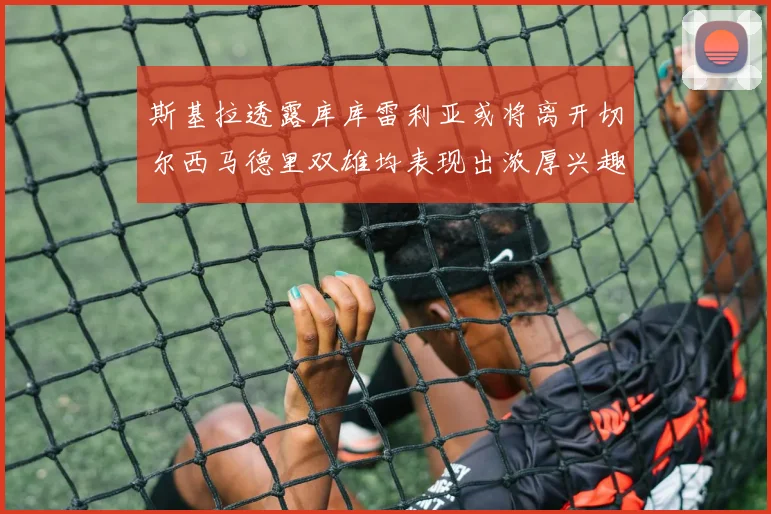 斯基拉透露库库雷利亚或将离开切尔西马德里双雄均表现出浓厚兴趣