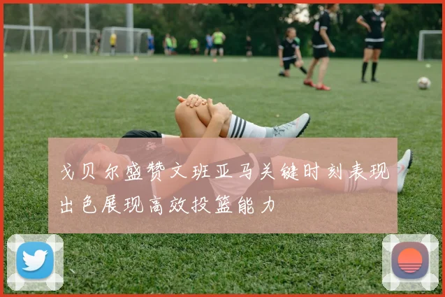 戈贝尔盛赞文班亚马关键时刻表现出色展现高效投篮能力