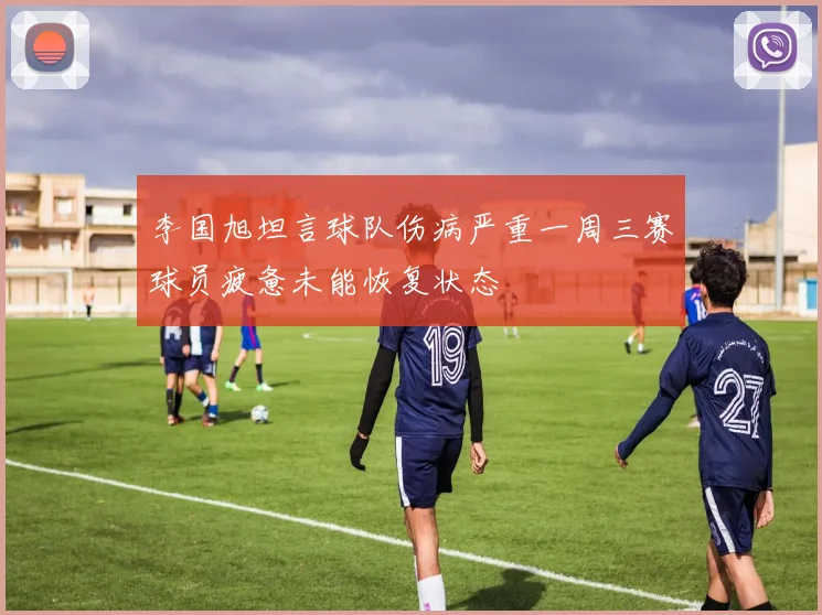 李国旭坦言球队伤病严重一周三赛球员疲惫未能恢复状态