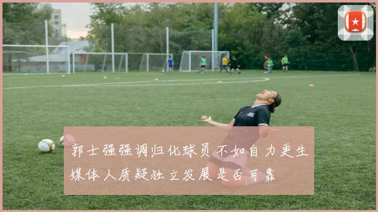 郭士强强调归化球员不如自力更生媒体人质疑独立发展是否可靠