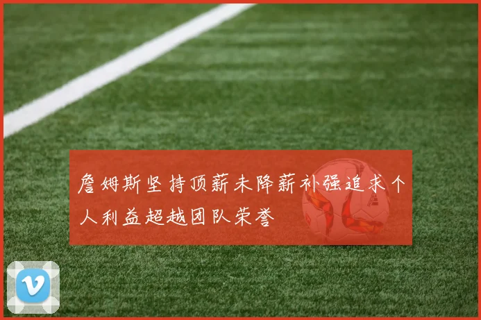 詹姆斯坚持顶薪未降薪补强追求个人利益超越团队荣誉